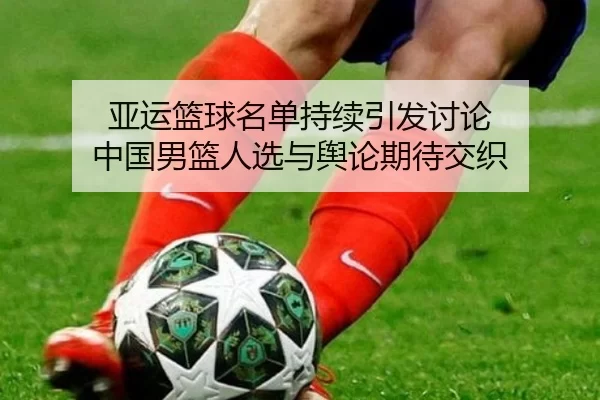 亚运篮球名单持续引发讨论 中国男篮人选与舆论期待交织